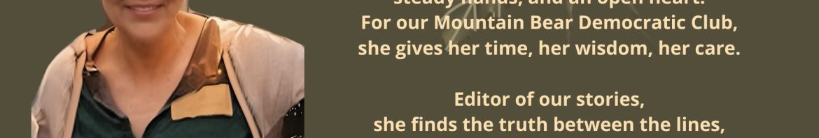 For Rosemary She meets every challenge with quiet strength, steady hands, and an open heart. For our Mountain Bear Democratic Club, she gives her time, her wisdom, her care. Editor of our stories, she finds the truth between the lines, guiding our words - 2